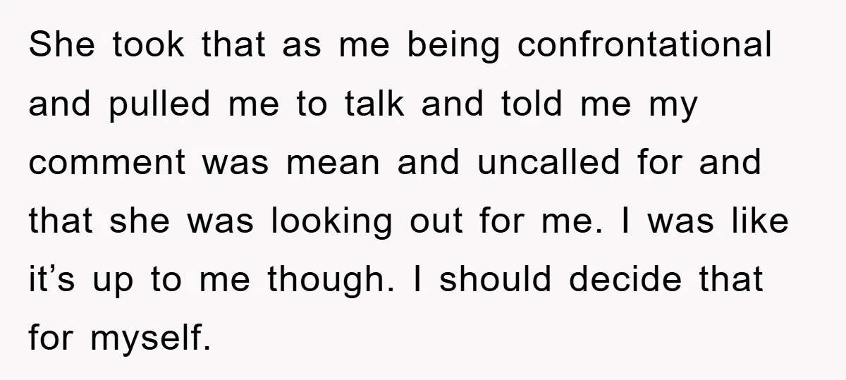 She took that as me being confrontational and pulled me to talk and told me my comment was mean and uncalled for and that she was looking out for me....
