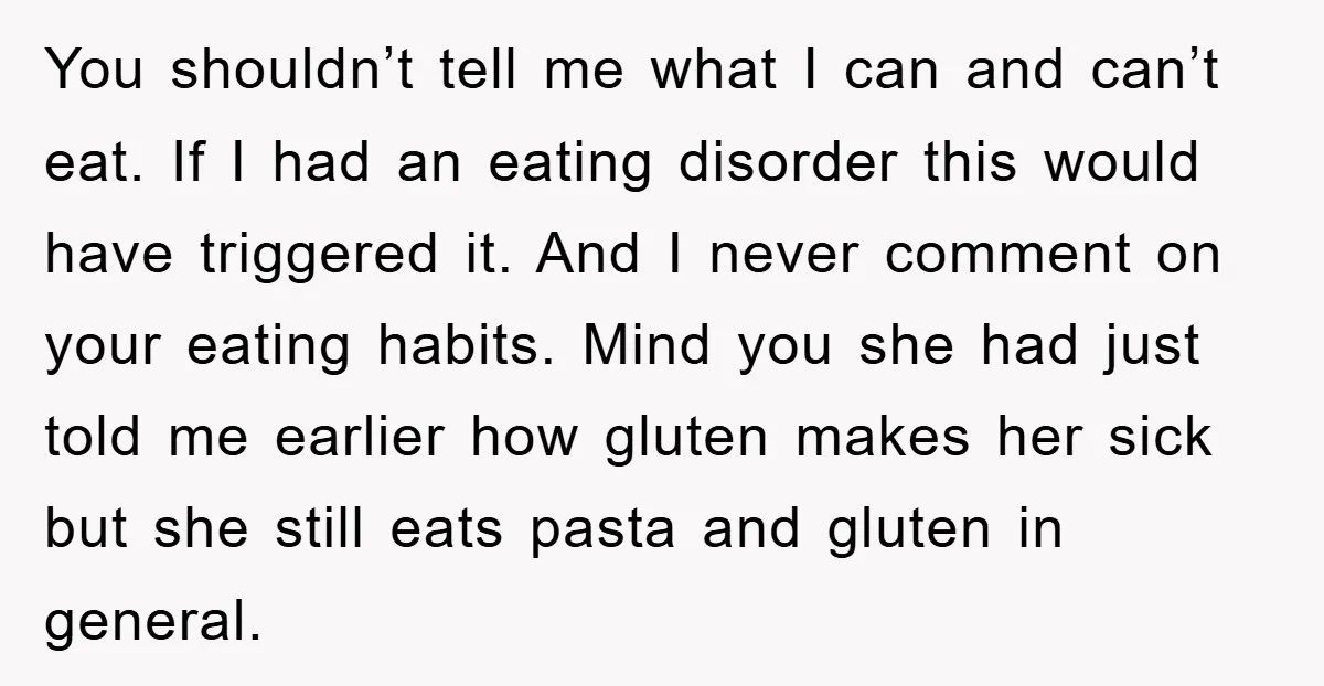 You shouldn’t tell me what I can and can’t eat. If I had an eating disorder this would have triggered it. And I never comment on your eating habits. Mind...