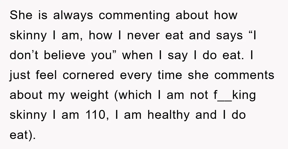 She is always commenting about how skinny I am, how I never eat and says “I don’t believe you” when I say I do eat. I just feel cornered every...