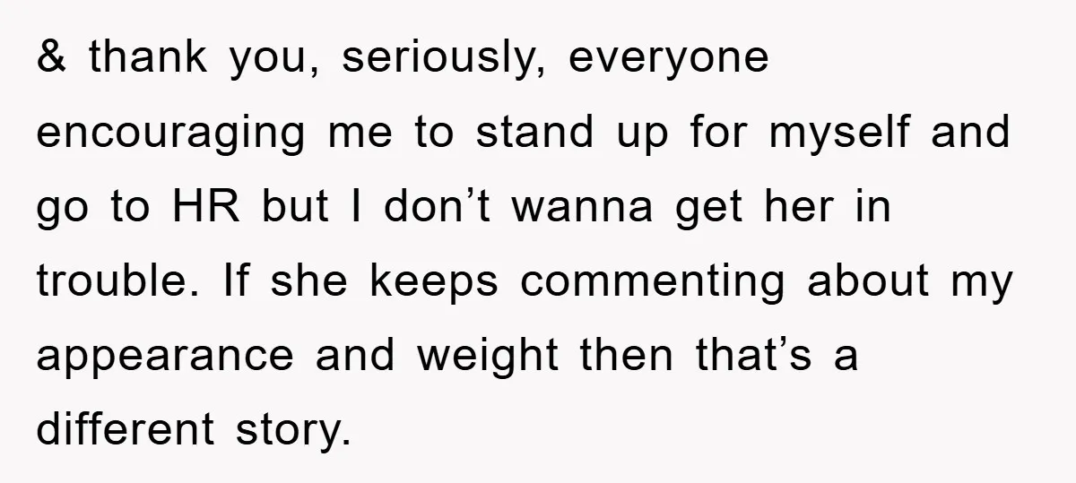 & thank you, seriously, everyone encouraging me to stand up for myself and go to HR but I don’t wanna get her in trouble. If she keeps commenting about my...