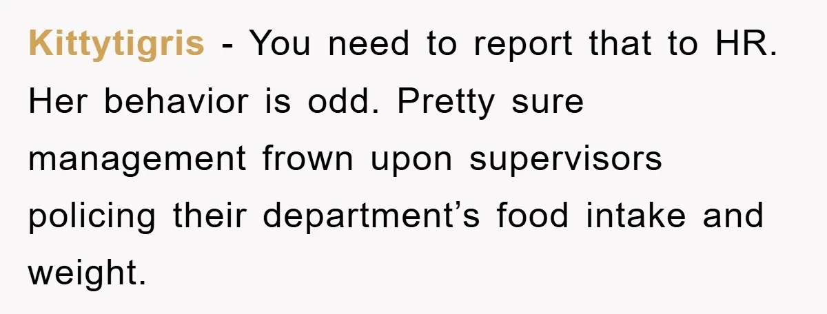 Kittytigris − You need to report that to HR. Her behavior is odd. Pretty sure management frown upon supervisors policing their department’s food intake and weight.