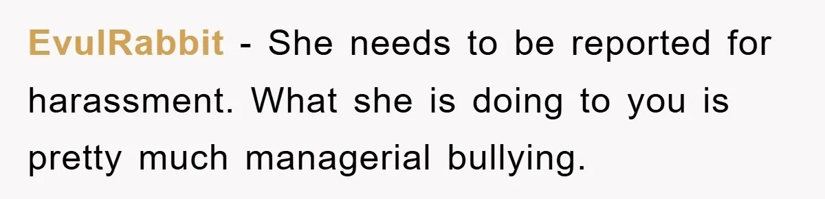 EvulRabbit − She needs to be reported for harassment. What she is doing to you is pretty much managerial bullying.