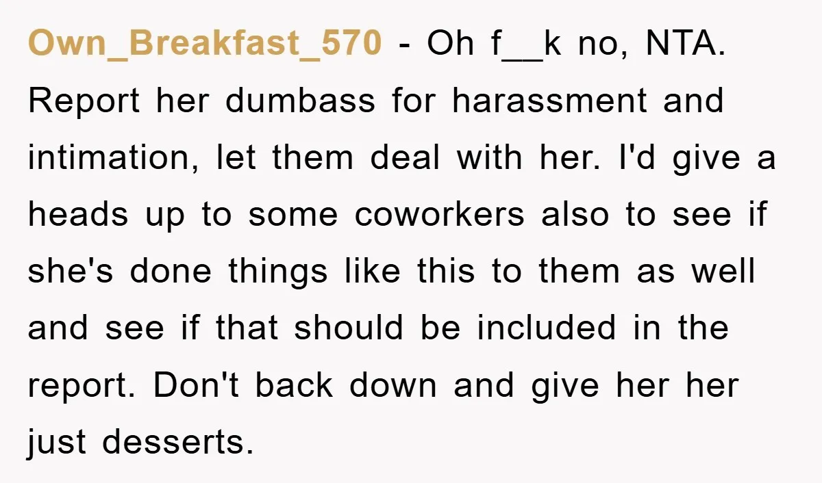 Own_Breakfast_570 − Oh f__k no, NTA. Report her dumbass for harassment and intimation, let them deal with her. I'd give a heads up to some coworkers also to see if...