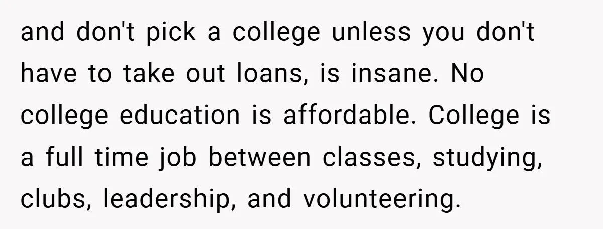 and don't pick a college unless you don't have to take out loans, is insane. No college education is affordable. College is a full time job between classes, studying, clubs,...