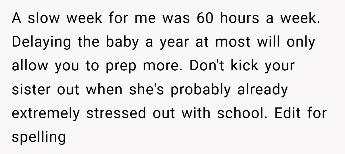 A slow week for me was 60 hours a week. Delaying the baby a year at most will only allow you to prep more. Don't kick your sister out when...
