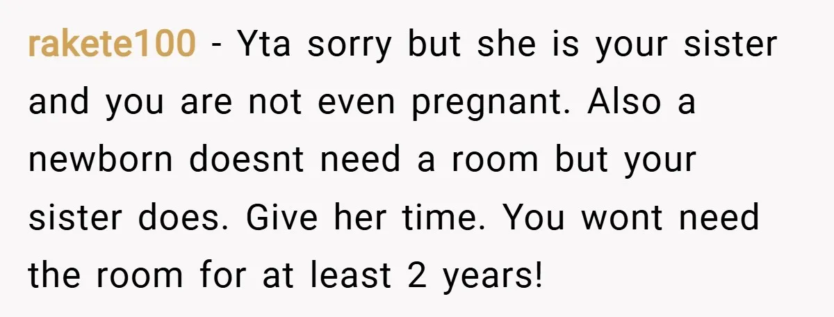rakete100 − Yta sorry but she is your sister and you are not even pregnant. Also a newborn doesnt need a room but your sister does. Give her time. You...
