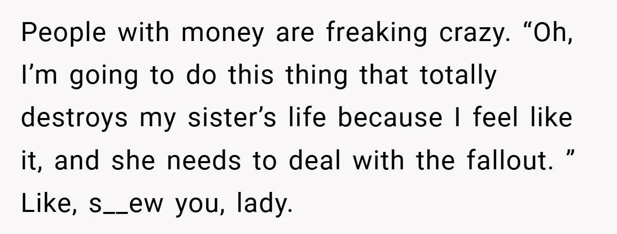 People with money are freaking crazy. “Oh, I’m going to do this thing that totally destroys my sister’s life because I feel like it, and she needs to deal with...