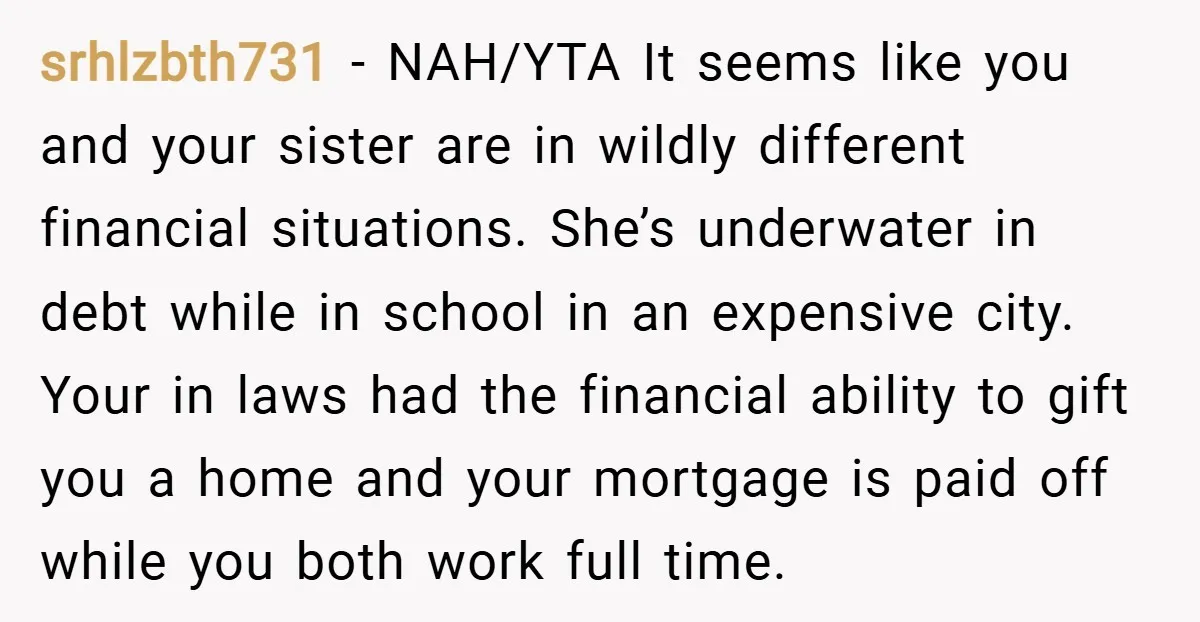 srhlzbth731 − NAH/YTA It seems like you and your sister are in wildly different financial situations. She’s underwater in debt while in school in an expensive city. Your in laws...