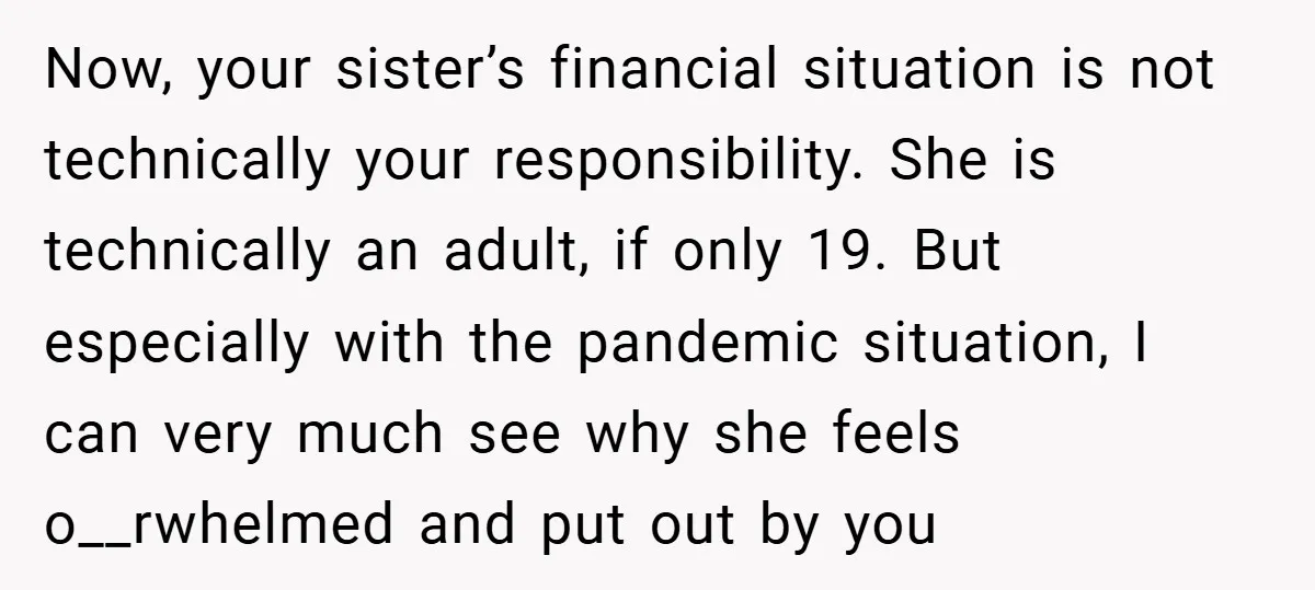 Now, your sister’s financial situation is not technically your responsibility. She is technically an adult, if only 19. But especially with the pandemic situation, I can very much see why...