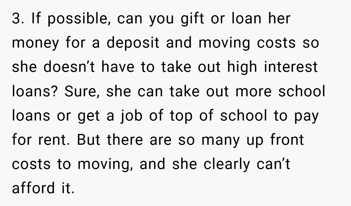 3. If possible, can you gift or loan her money for a deposit and moving costs so she doesn’t have to take out high interest loans? Sure, she can take...