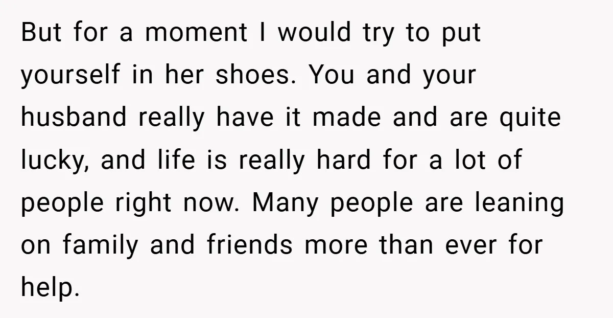 But for a moment I would try to put yourself in her shoes. You and your husband really have it made and are quite lucky, and life is really hard...