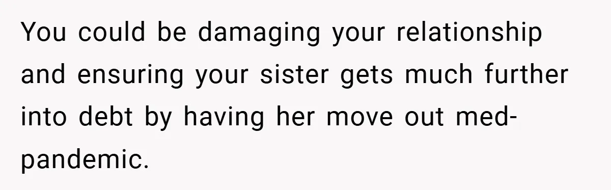 You could be damaging your relationship and ensuring your sister gets much further into debt by having her move out med-pandemic.