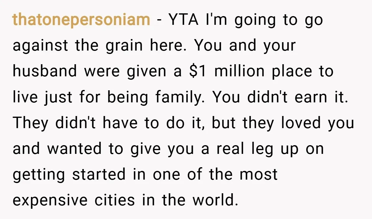 thatonepersoniam − YTA I'm going to go against the grain here. You and your husband were given a $1 million place to live just for being family. You didn't earn...