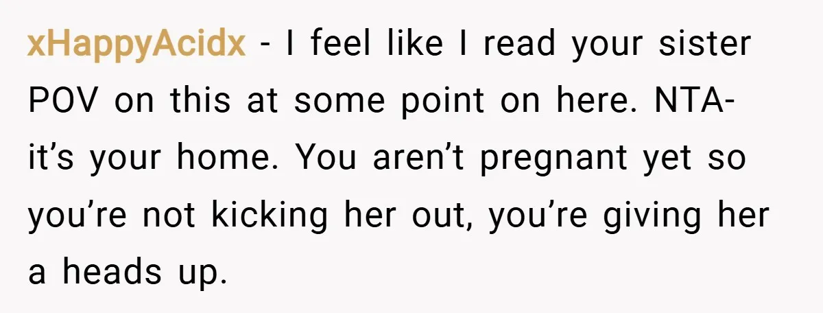 xHappyAcidx − I feel like I read your sister POV on this at some point on here. NTA- it’s your home. You aren’t pregnant yet so you’re not kicking her...
