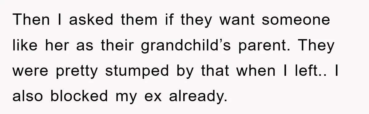 Then I asked them if they want someone like her as their grandchild’s parent. They were pretty stumped by that when I left.. I also blocked my ex already.