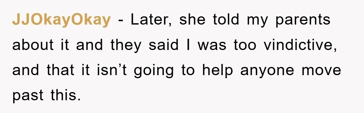 JJOkayOkay − Later, she told my parents about it and they said I was too vindictive, and that it isn’t going to help anyone move past this.
