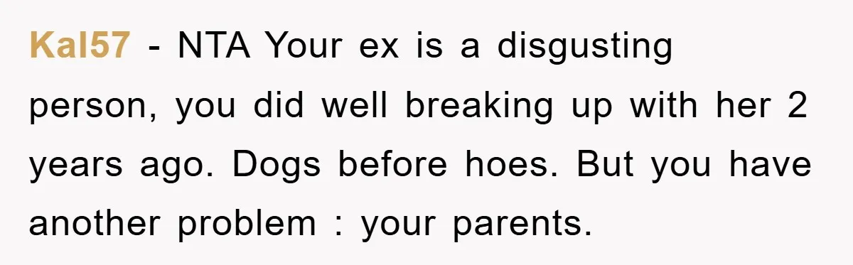 Kal57 − NTA Your ex is a disgusting person, you did well breaking up with her 2 years ago. Dogs before hoes. But you have another problem : your parents.