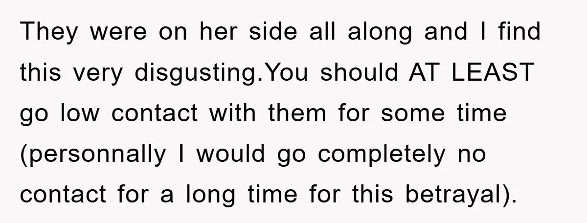 They were on her side all along and I find this very disgusting.You should AT LEAST go low contact with them for some time (personnally I would go completely no...