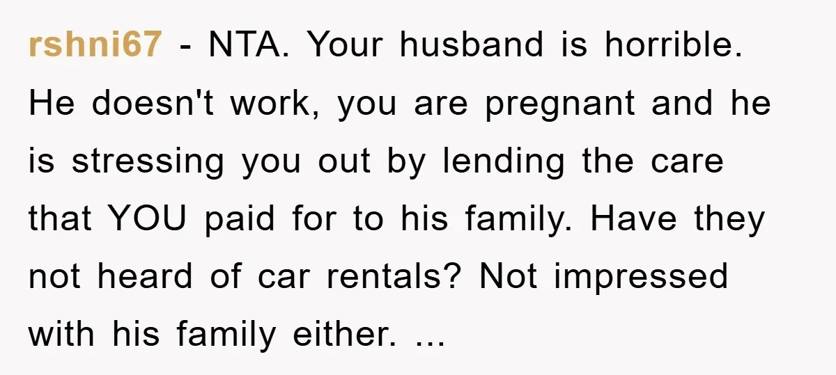 rshni67 − NTA. Your husband is horrible. He doesn't work, you are pregnant and he is stressing you out by lending the care that YOU paid for to his family....