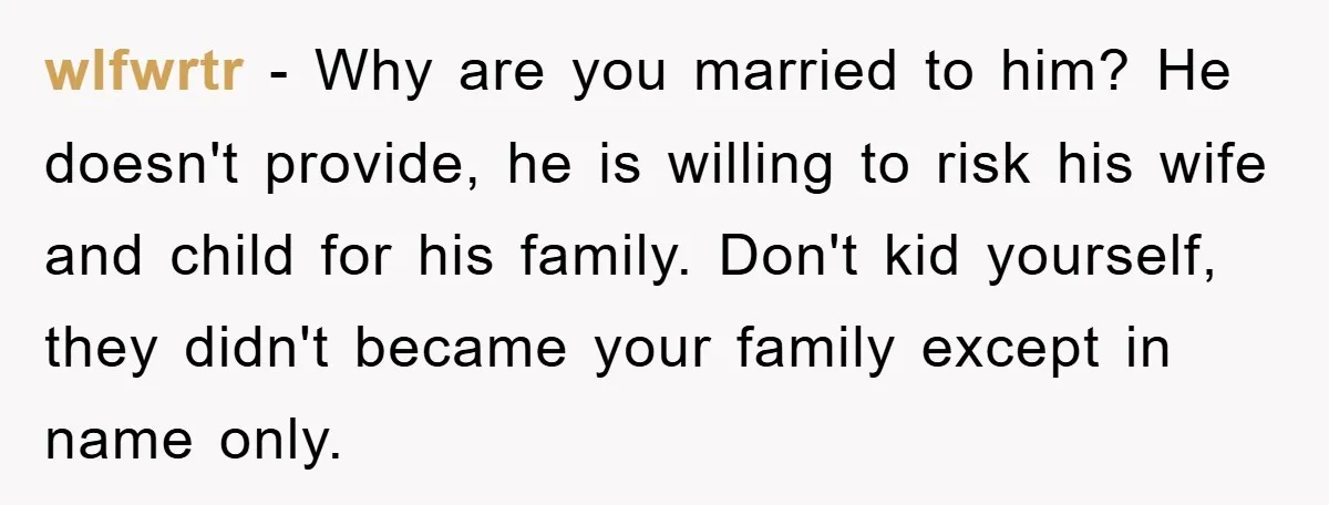 wlfwrtr − Why are you married to him? He doesn't provide, he is willing to risk his wife and child for his family. Don't kid yourself, they didn't became your...