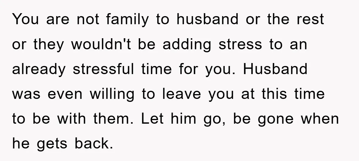 You are not family to husband or the rest or they wouldn't be adding stress to an already stressful time for you. Husband was even willing to leave you at...
