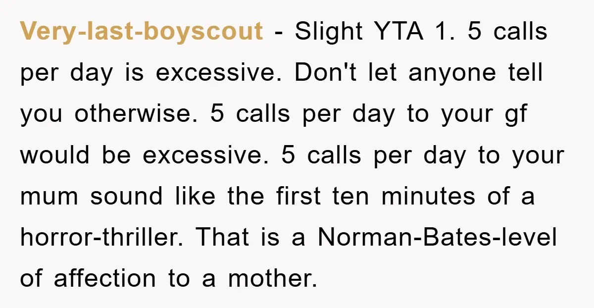 Very-last-boyscout - Slight YTA 1. 5 calls per day is excessive. Don't let anyone tell you otherwise. 5 calls per day to your gf would be excessive. 5 calls per...