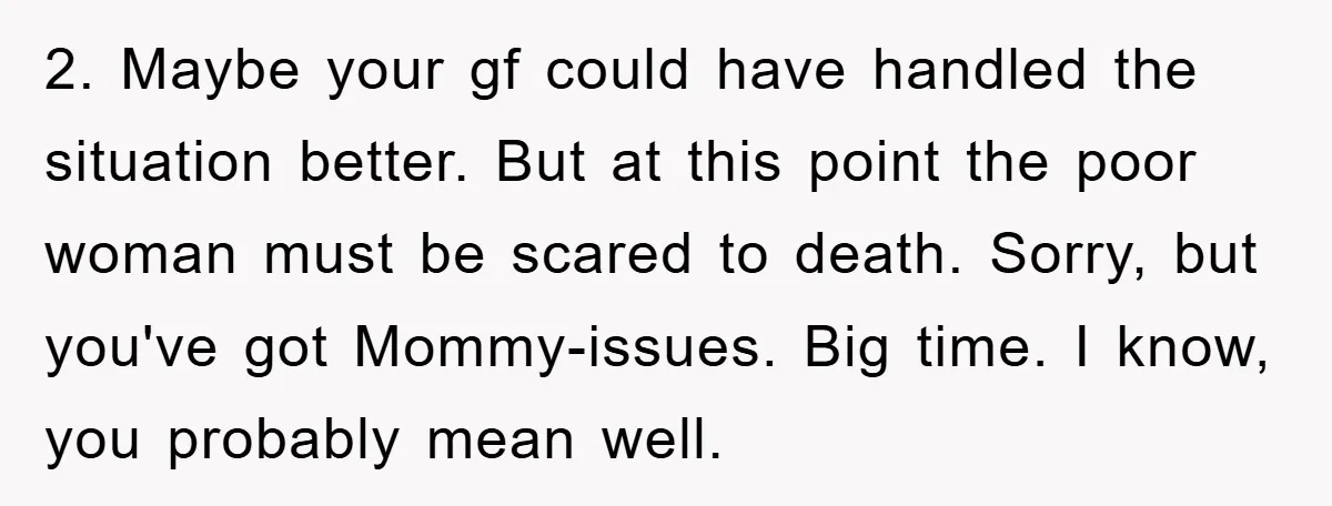 2. Maybe your gf could have handled the situation better. But at this point the poor woman must be scared to death. Sorry, but you've got Mommy-issues. Big time. I...