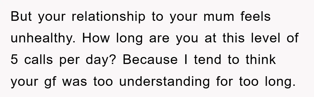 But your relationship to your mum feels unhealthy. How long are you at this level of 5 calls per day? Because I tend to think your gf was too understanding...