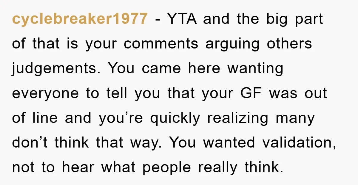 cyclebreaker1977 - YTA and the big part of that is your comments arguing others judgements. You came here wanting everyone to tell you that your GF was out of line...