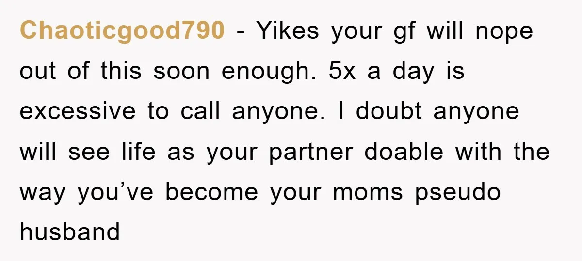 Chaoticgood790 - Yikes your gf will nope out of this soon enough. 5x a day is excessive to call anyone. I doubt anyone will see life as your partner doable...