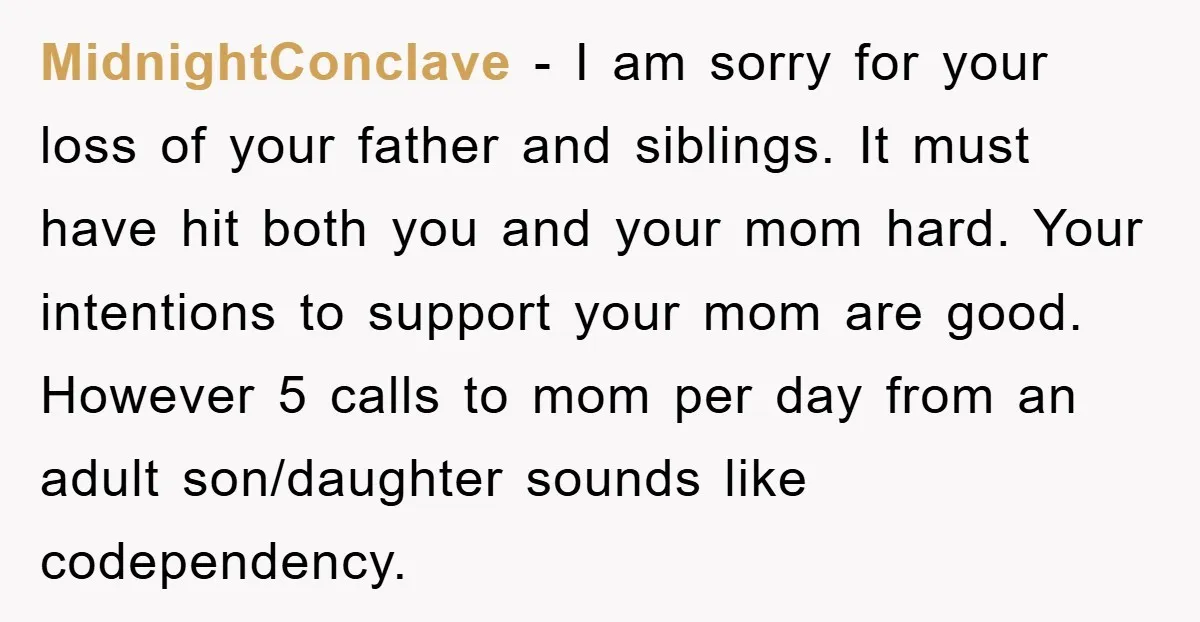 MidnightConclave - I am sorry for your loss of your father and siblings. It must have hit both you and your mom hard. Your intentions to support your mom are...