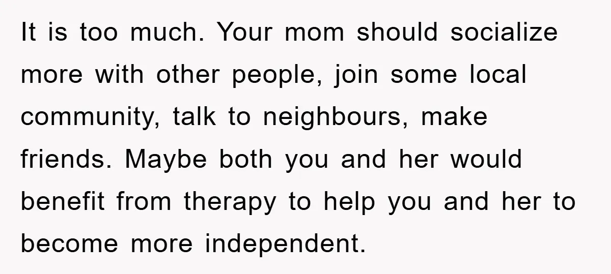It is too much. Your mom should socialize more with other people, join some local community, talk to neighbours, make friends. Maybe both you and her would benefit from therapy...