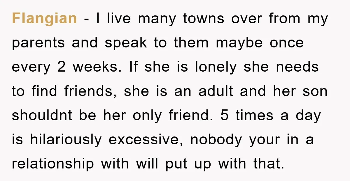 Flangian - I live many towns over from my parents and speak to them maybe once every 2 weeks. If she is lonely she needs to find friends, she is...