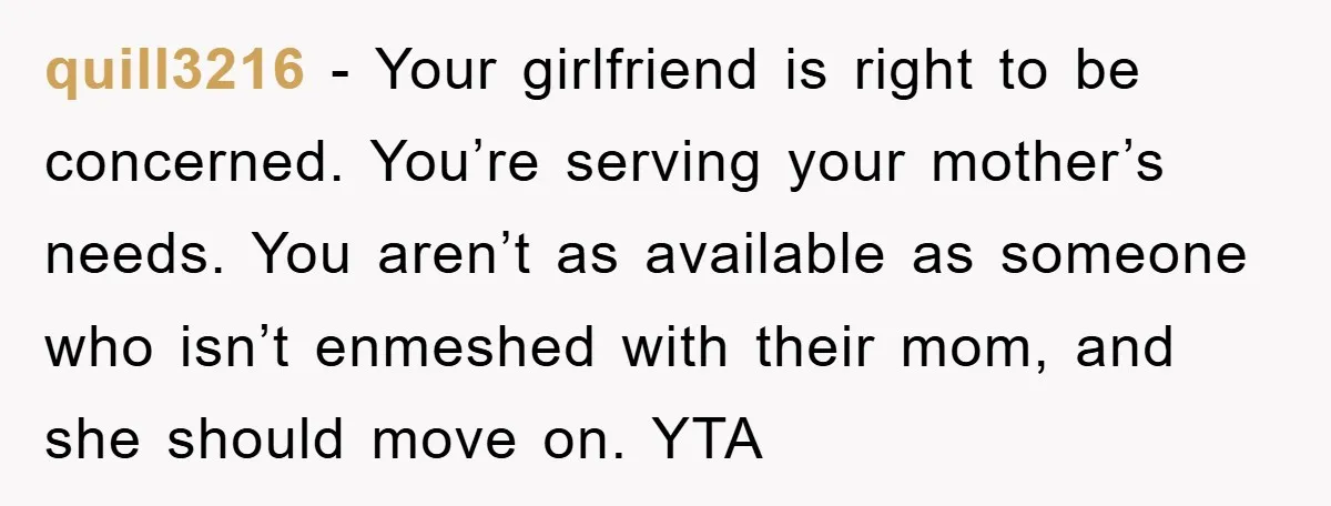 quill3216 - Your girlfriend is right to be concerned. You’re serving your mother’s needs. You aren’t as available as someone who isn’t enmeshed with their mom, and she should move...