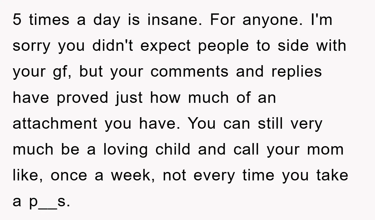5 times a day is insane. For anyone. I'm sorry you didn't expect people to side with your gf, but your comments and replies have proved just how much of...