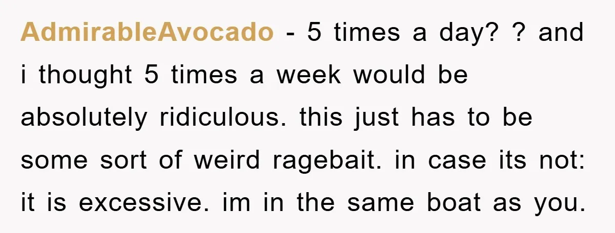 AdmirableAvocado - 5 times a day? ? and i thought 5 times a week would be absolutely ridiculous. this just has to be some sort of weird ragebait. in case...