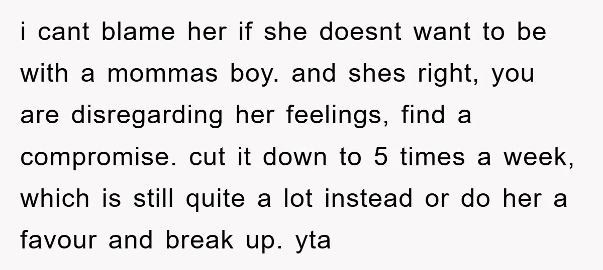 i cant blame her if she doesnt want to be with a mommas boy. and shes right, you are disregarding her feelings, find a compromise. cut it down to 5...