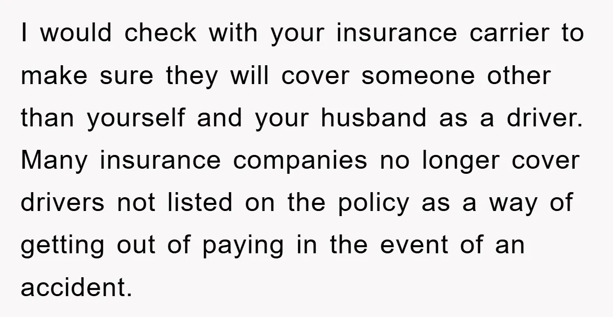 I would check with your insurance carrier to make sure they will cover someone other than yourself and your husband as a driver. Many insurance companies no longer cover drivers...