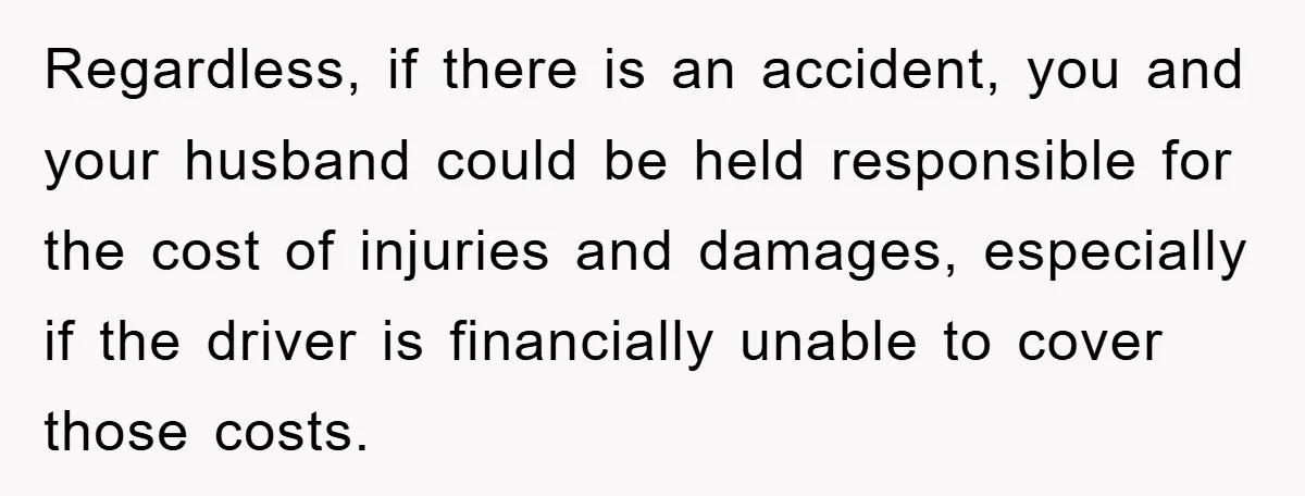 Regardless, if there is an accident, you and your husband could be held responsible for the cost of injuries and damages, especially if the driver is financially unable to cover...