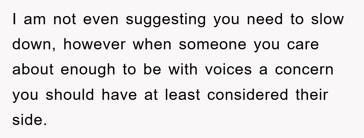 I am not even suggesting you need to slow down, however when someone you care about enough to be with voices a concern you should have at least considered their...