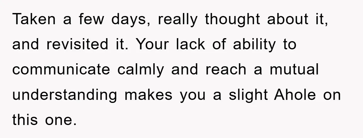 Taken a few days, really thought about it, and revisited it. Your lack of ability to communicate calmly and reach a mutual understanding makes you a slight Ahole on this...