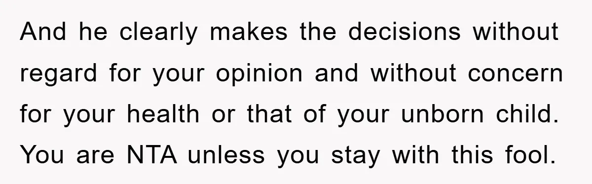 And he clearly makes the decisions without regard for your opinion and without concern for your health or that of your unborn child. You are NTA unless you stay with...