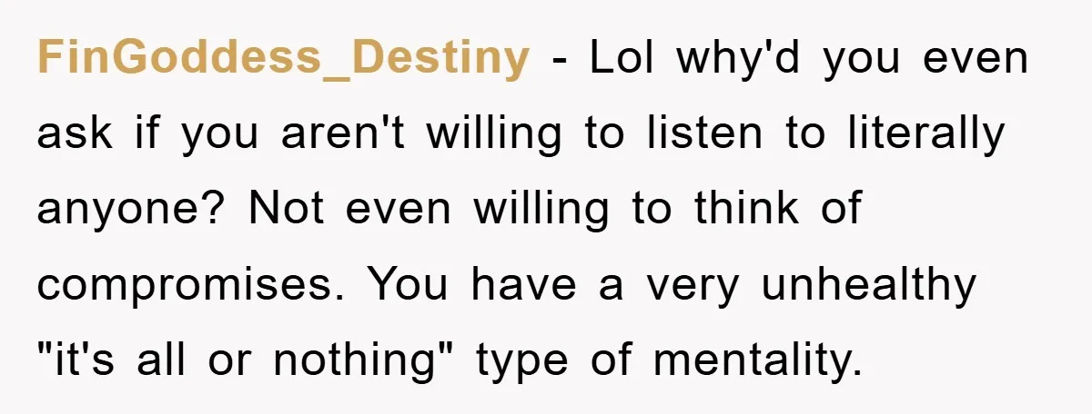 FinGoddess_Destiny - Lol why'd you even ask if you aren't willing to listen to literally anyone? Not even willing to think of compromises. You have a very unhealthy "it's all...