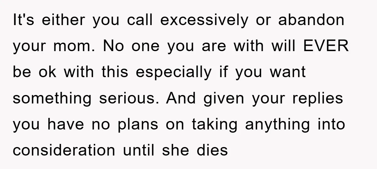 It's either you call excessively or abandon your mom. No one you are with will EVER be ok with this especially if you want something serious. And given your replies...