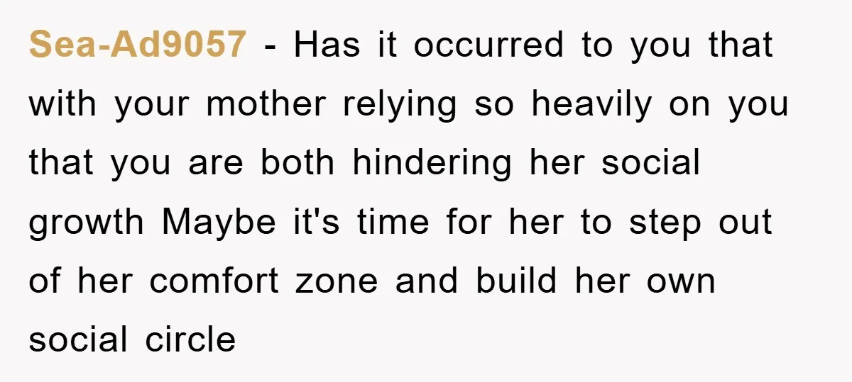 Sea-Ad9057 - Has it occurred to you that with your mother relying so heavily on you that you are both hindering her social growth Maybe it's time for her to...