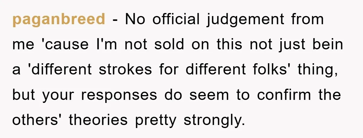 paganbreed - No official judgement from me 'cause I'm not sold on this not just bein a 'different strokes for different folks' thing, but your responses do seem to confirm...