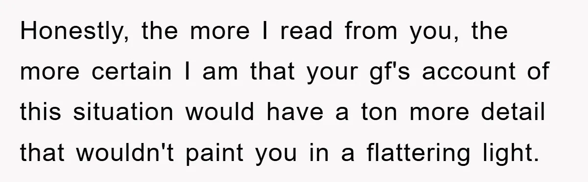 Honestly, the more I read from you, the more certain I am that your gf's account of this situation would have a ton more detail that wouldn't paint you in...