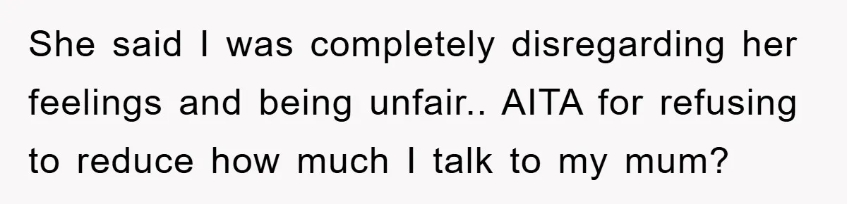 She said I was completely disregarding her feelings and being unfair.. AITA for refusing to reduce how much I talk to my mum?