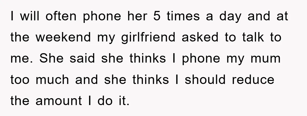 I will often phone her 5 times a day and at the weekend my girlfriend asked to talk to me. She said she thinks I phone my mum too much...