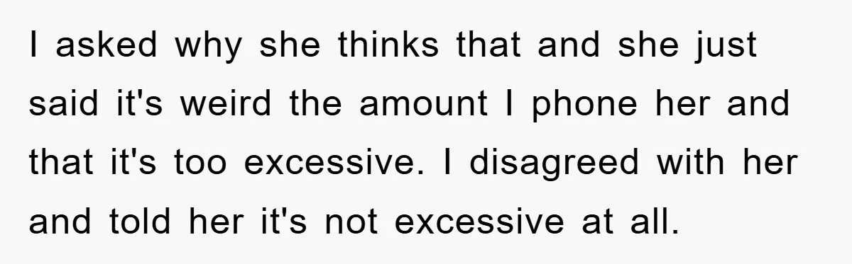 I asked why she thinks that and she just said it's weird the amount I phone her and that it's too excessive. I disagreed with her and told her it's...